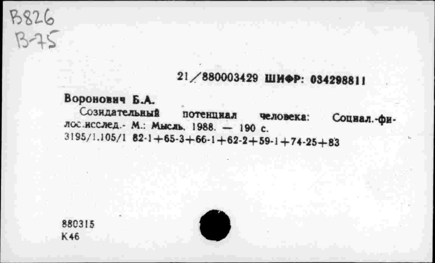 ﻿ш
21/880003429 ШИФР. 034298811
Воронович БА.
Созидательный потенциал человека: Социал -Ли-лос.исслед - М.: Мысль. 1988. — 190 с.
3195/1.105/1 82-1+65-3+66-1+62-2+59-1 +74-25+83
880315 К 46